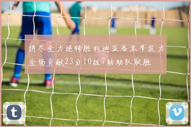 拼尽全力逆转胜利迪亚洛末节发力全场贡献23分10板7助助队取胜