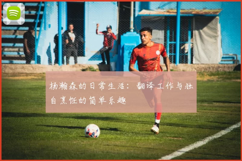 杨瀚森的日常生活：翻译工作与独自烹饪的简单乐趣