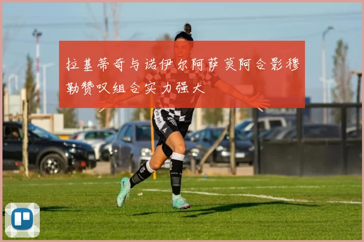 拉基蒂奇与诺伊尔阿萨莫阿合影穆勒赞叹组合实力强大