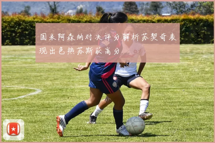 国米阿森纳对决评分解析苏契奇表现出色热苏斯获高分