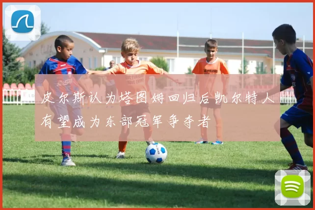 皮尔斯认为塔图姆回归后凯尔特人有望成为东部冠军争夺者