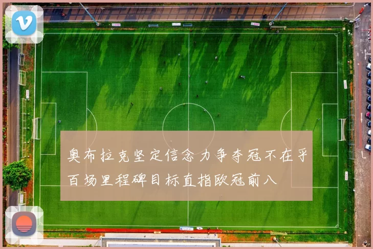 奥布拉克坚定信念力争夺冠不在乎百场里程碑目标直指欧冠前八