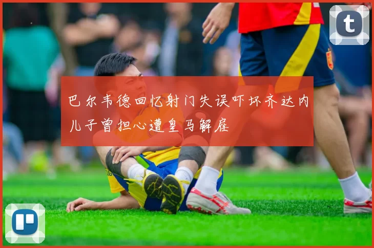 巴尔韦德回忆射门失误吓坏齐达内儿子曾担心遭皇马解雇