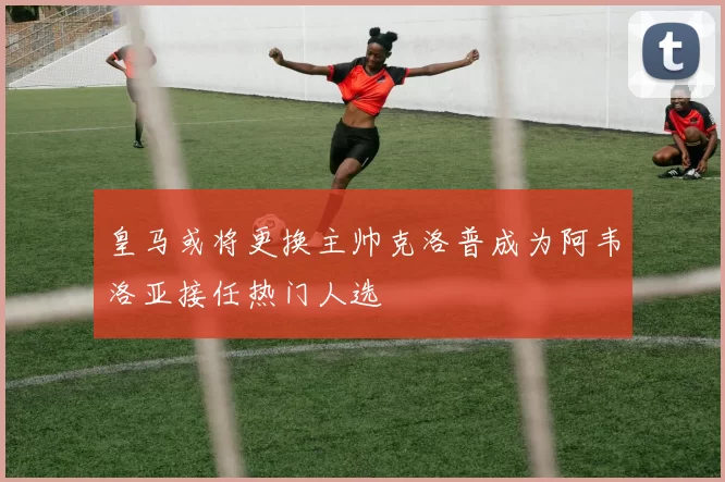 皇马或将更换主帅克洛普成为阿韦洛亚接任热门人选