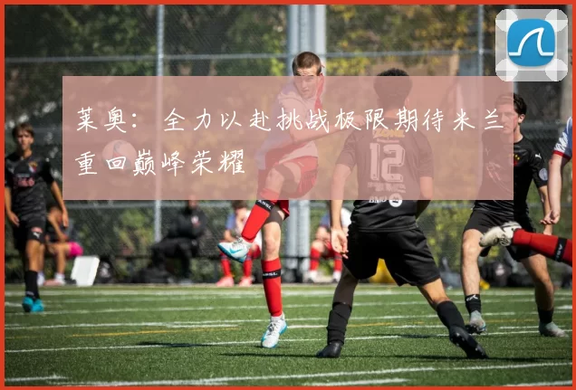 莱奥：全力以赴挑战极限期待米兰重回巅峰荣耀
