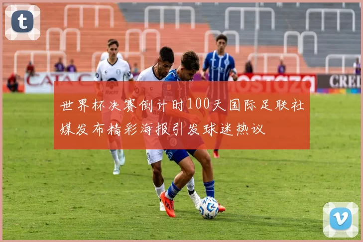 世界杯决赛倒计时100天国际足联社媒发布精彩海报引发球迷热议