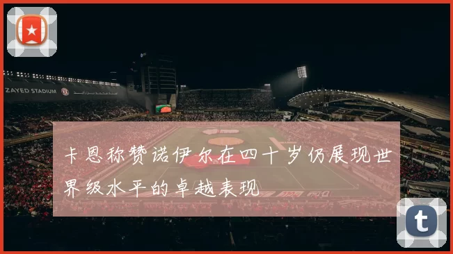 卡恩称赞诺伊尔在四十岁仍展现世界级水平的卓越表现