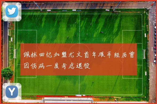 佩林回忆加盟尤文首年艰辛经历曾因伤病一度考虑退役