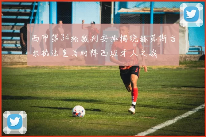 西甲第34轮裁判安排揭晓赫苏斯吉尔执法皇马对阵西班牙人之战