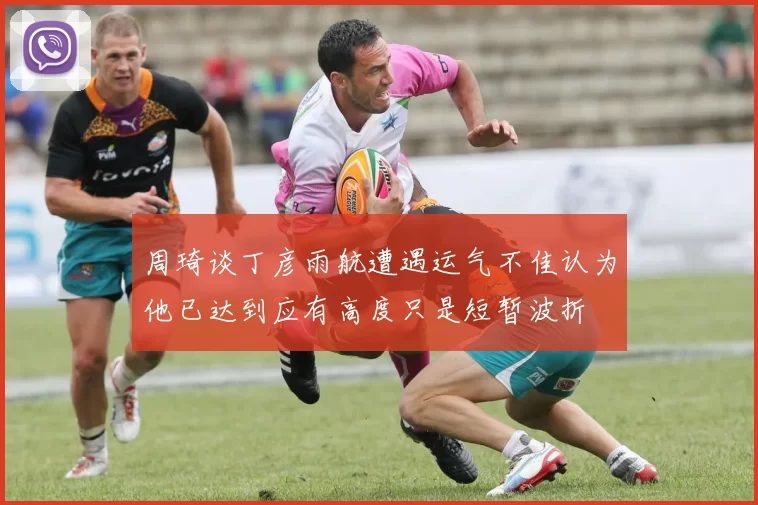 周琦谈丁彦雨航遭遇运气不佳认为他已达到应有高度只是短暂波折