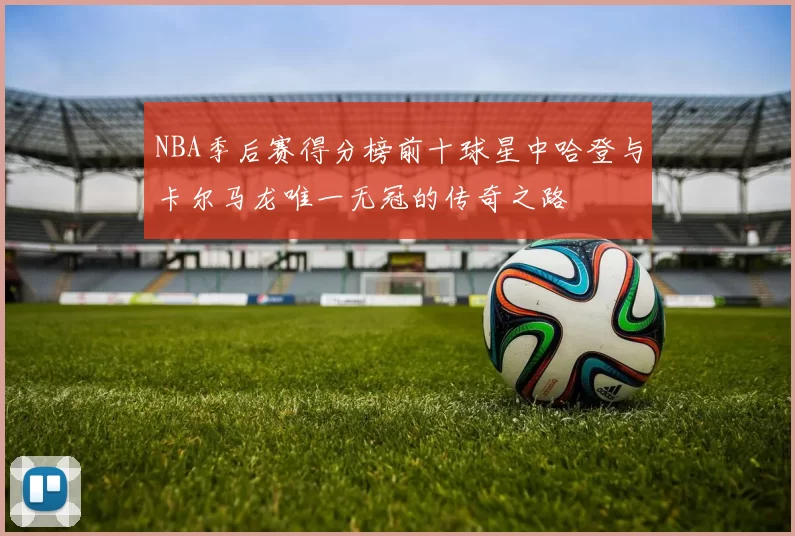 NBA季后赛得分榜前十球星中哈登与卡尔马龙唯一无冠的传奇之路