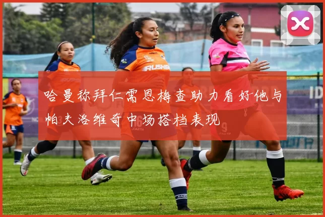 哈曼称拜仁需恩梅查助力看好他与帕夫洛维奇中场搭档表现