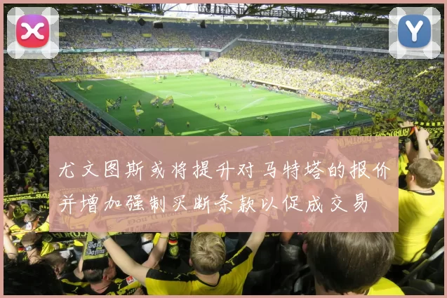 尤文图斯或将提升对马特塔的报价并增加强制买断条款以促成交易