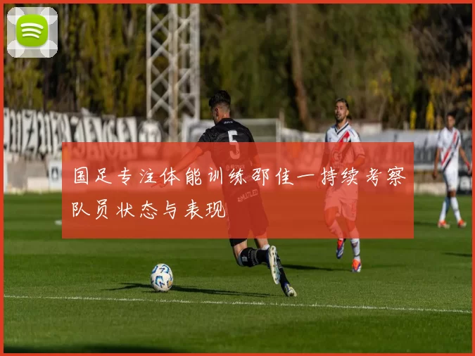 国足专注体能训练邵佳一持续考察队员状态与表现