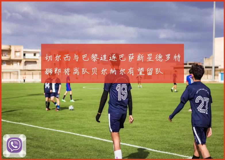切尔西与巴黎追逐巴萨新星德罗特狮即将离队贝尔纳尔有望留队