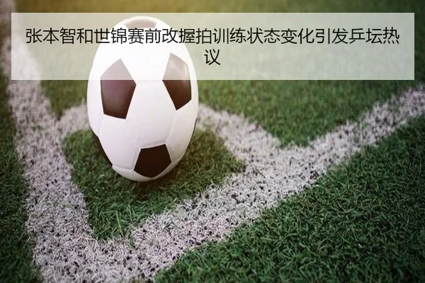 张本智和世锦赛前改握拍训练状态变化引发乒坛热议